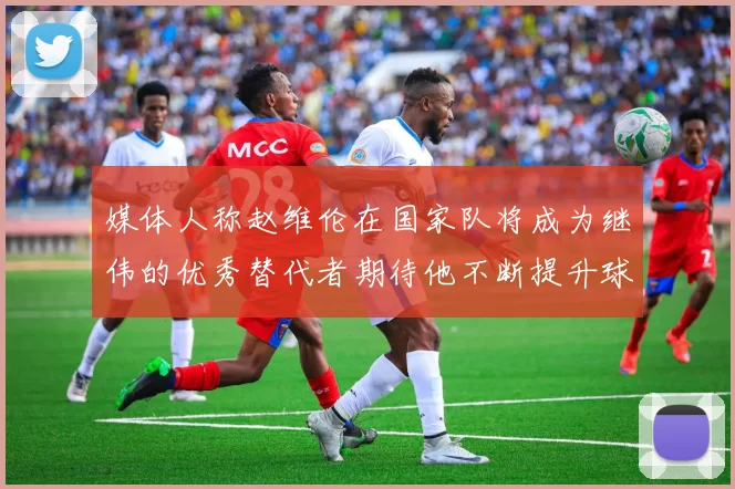媒体人称赵维伦在国家队将成为继伟的优秀替代者期待他不断提升球技