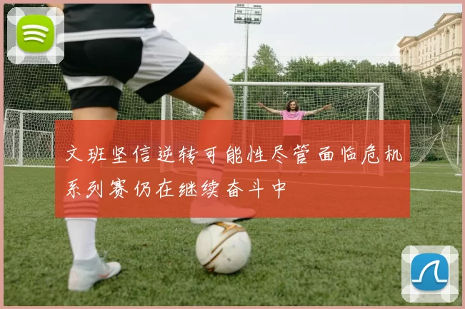 文班坚信逆转可能性尽管面临危机系列赛仍在继续奋斗中
