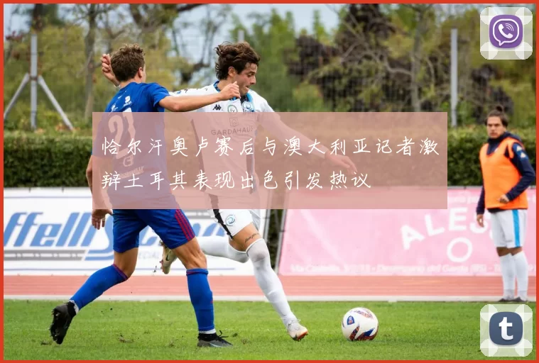 恰尔汗奥卢赛后与澳大利亚记者激辩土耳其表现出色引发热议