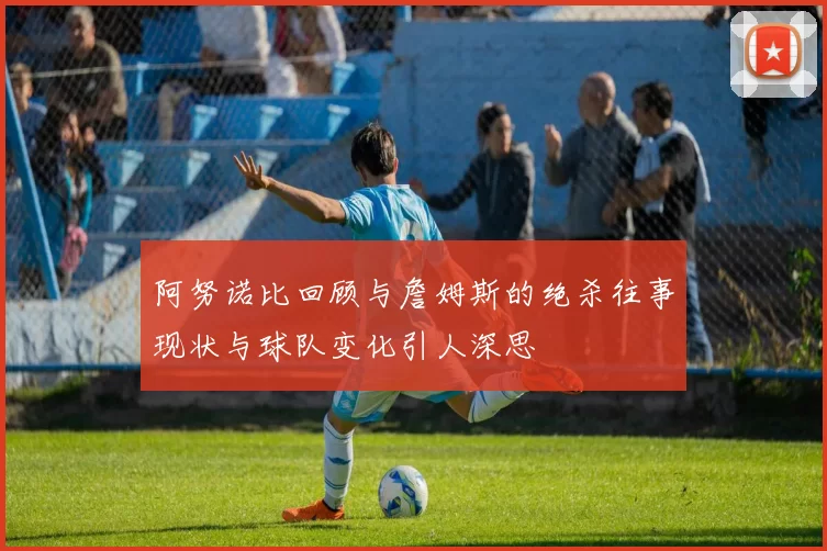 阿努诺比回顾与詹姆斯的绝杀往事现状与球队变化引人深思