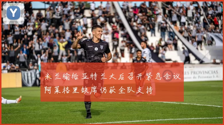 米兰输给亚特兰大后召开紧急会议阿莱格里缺席仍获全队支持