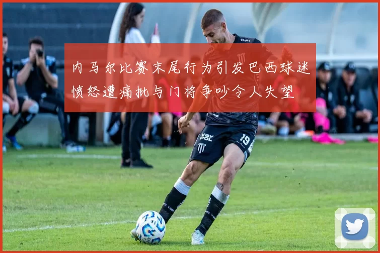 内马尔比赛末尾行为引发巴西球迷愤怒遭痛批与门将争吵令人失望