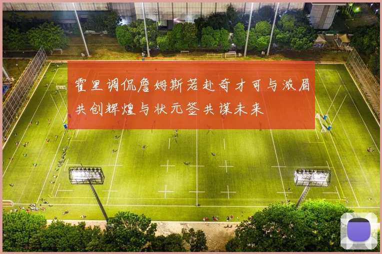 霍里调侃詹姆斯若赴奇才可与浓眉共创辉煌与状元签共谋未来