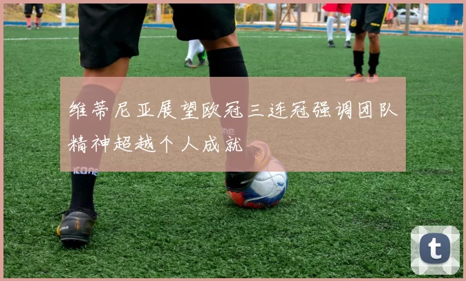 维蒂尼亚展望欧冠三连冠强调团队精神超越个人成就