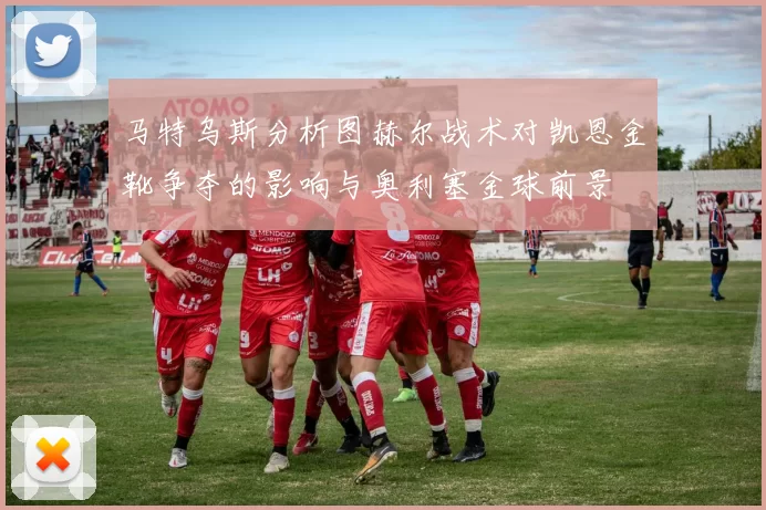 马特乌斯分析图赫尔战术对凯恩金靴争夺的影响与奥利塞金球前景