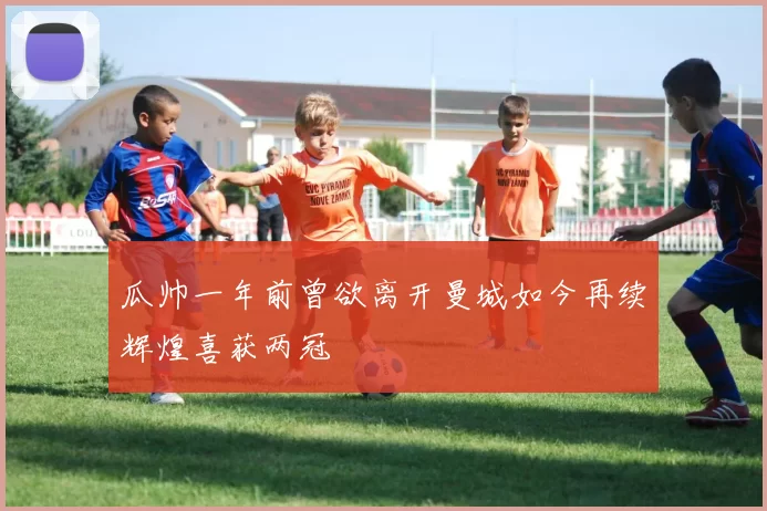 瓜帅一年前曾欲离开曼城如今再续辉煌喜获两冠