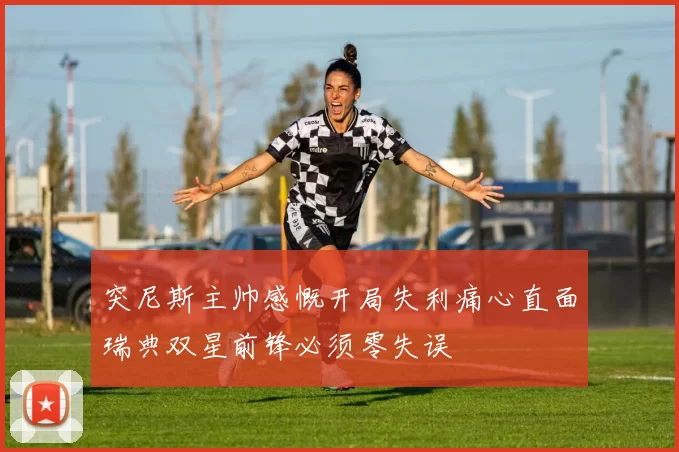 突尼斯主帅感慨开局失利痛心直面瑞典双星前锋必须零失误