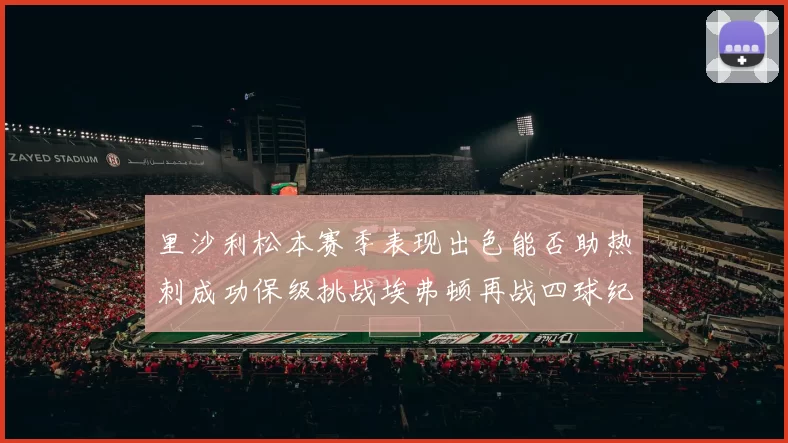 里沙利松本赛季表现出色能否助热刺成功保级挑战埃弗顿再战四球纪录