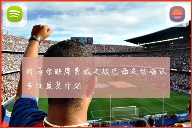 内马尔缺席费城之战巴西足协确认专注康复计划