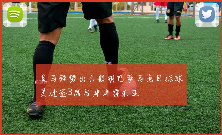 皇马强势出击截胡巴萨马竞目标球员连签B席与库库雷利亚