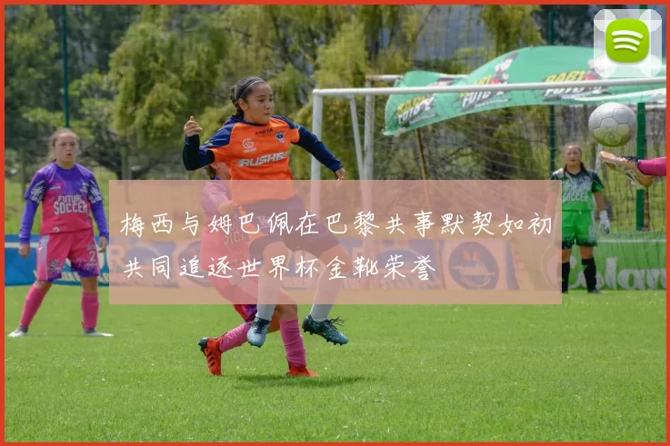梅西与姆巴佩在巴黎共事默契如初共同追逐世界杯金靴荣誉