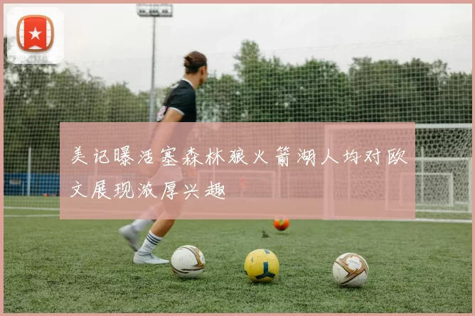 美记曝活塞森林狼火箭湖人均对欧文展现浓厚兴趣