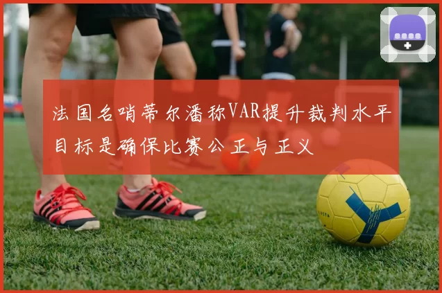 法国名哨蒂尔潘称VAR提升裁判水平目标是确保比赛公正与正义